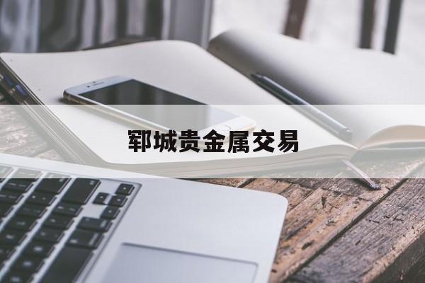 郓城贵金属交易(郓城哪里有收黄金的)